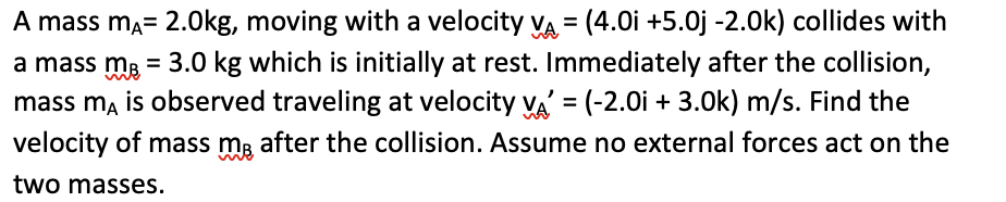 A mass mÃ= 2.0kg, moving with a velocity VA= (4.0i +5.0j -2.0k) collides with
a mass m² = 3.0 kg which is initially at rest. Immediately after the collision,
mass ma is observed traveling at velocity VA = (-2.0i + 3.0k) m/s. Find the
velocity of mass me after the collision. Assume no external forces act on the
two masses.