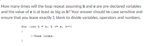 How many times will the loop repeat assuming band e are pre-declared variables
and the value of e is at least as big as b? Your answer should be case sensitive and
ensure that you leave exactly 1 blank to divide variables, operators and numbers.
for (int k = b; k<==; k++)
{
}
//Some codes...