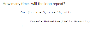 How many times will the loop repeat?
for (int x = 5; x <= 10; x++)
{
}
Console.WriteLine("Hello Garci!");