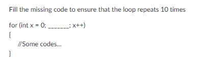 Fill the missing code to ensure that the loop repeats 10 times
for (int x = 0;_________; x++)
{
}
//Some codes...