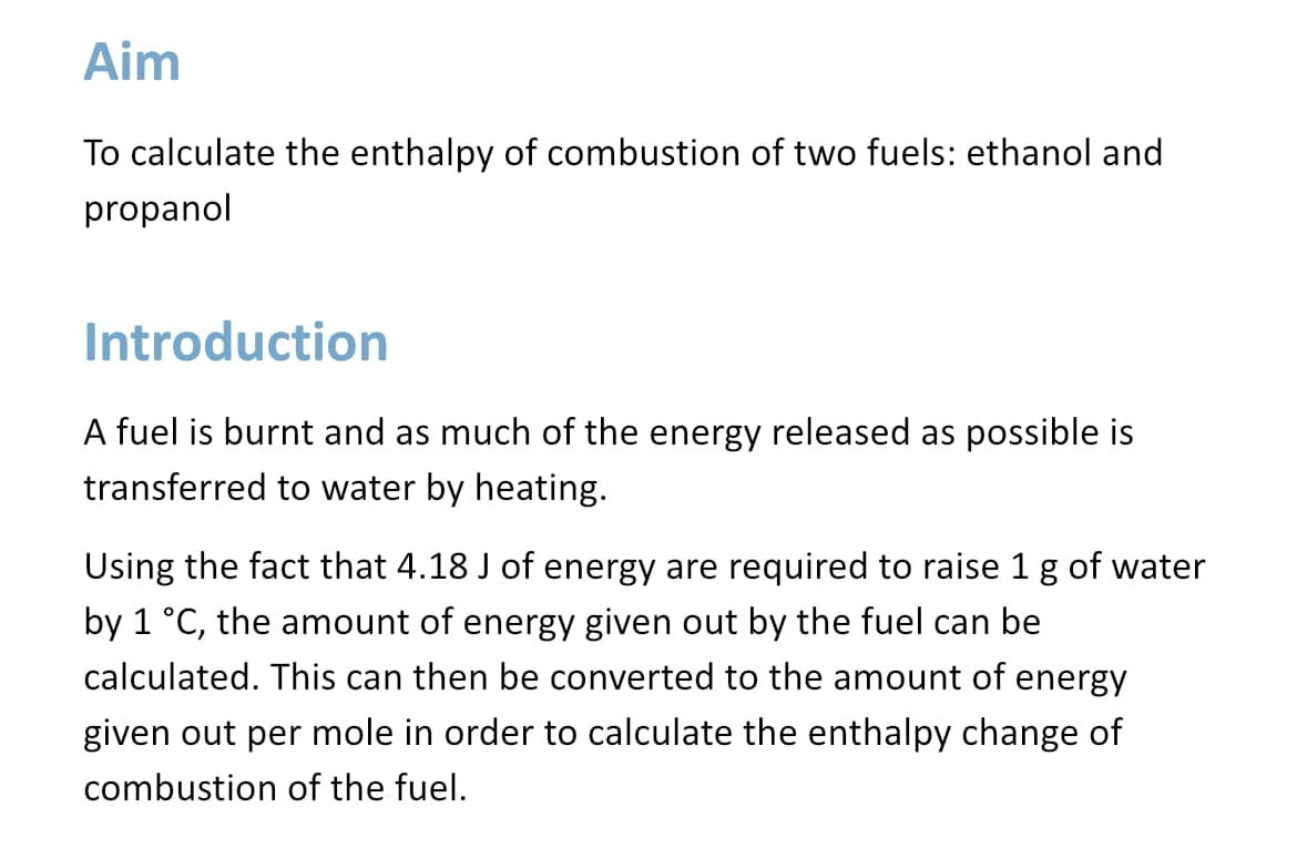 Aim
To calculate the enthalpy of combustion of two fuels: ethanol and
propanol
Introduction
A fuel is burnt and as much of the energy released as possible is
transferred to water by heating.
Using the fact that 4.18 J of energy are required to raise 1 g of water
by 1 °C, the amount of energy given out by the fuel can be
calculated. This can then be converted to the amount of energy
given out per mole in order to calculate the enthalpy change of
combustion of the fuel.
