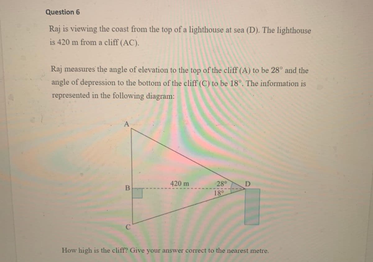 Question 6
Raj is viewing the coast from the top of a lighthouse at sea (D). The lighthouse
is 420 m from a cliff (AC).
Raj measures the angle of elevation to the top of the cliff (A) to be 28° and the
angle of depression to the bottom of the cliff (C) to be 18°. The information is
represented in the following diagram:
A
420 m
28°
18°
C
How high is the cliff? Give your answer correct to the nearest metre.
