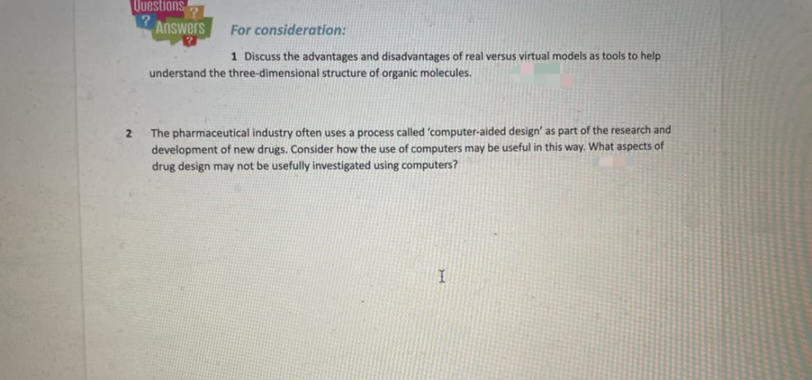 Questions
Answers
For consideration:
1 Discuss the advantages and disadvantages of real versus virtual models as tools to help
understand the three-dimensional structure of organic molecules.
The pharmaceutical industry often uses a process called 'computer-aided design' as part of the research and
development of new drugs. Consider how the use of computers may be useful in this way. What aspects of
drug design may not be usefully investigated using computers?
