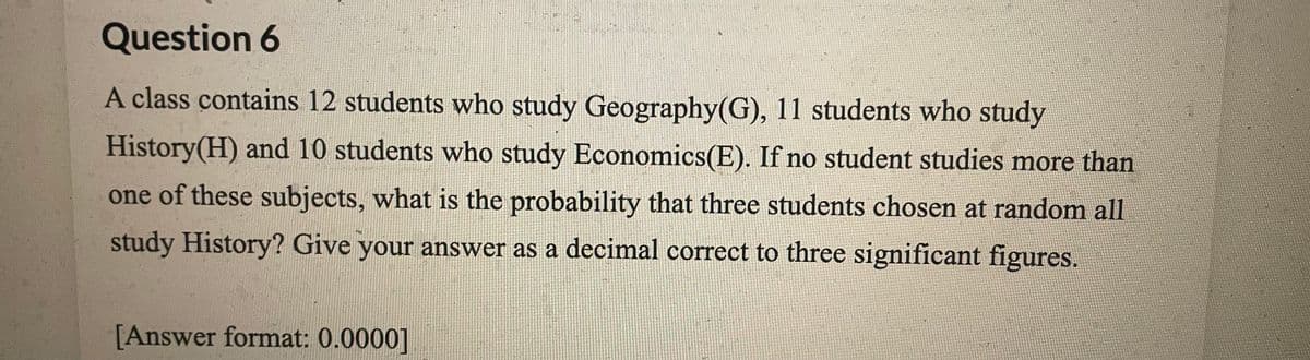 Question 6
A class contains 12 students who study Geography(G), 11 students who study
History(H) and 10 students who study Economics(E). If no student studies more than
one of these subjects, what is the probability that three students chosen at random all
study History? Give your answer as a decimal correct to three significant figures.
[Answer format: 0.0000]

