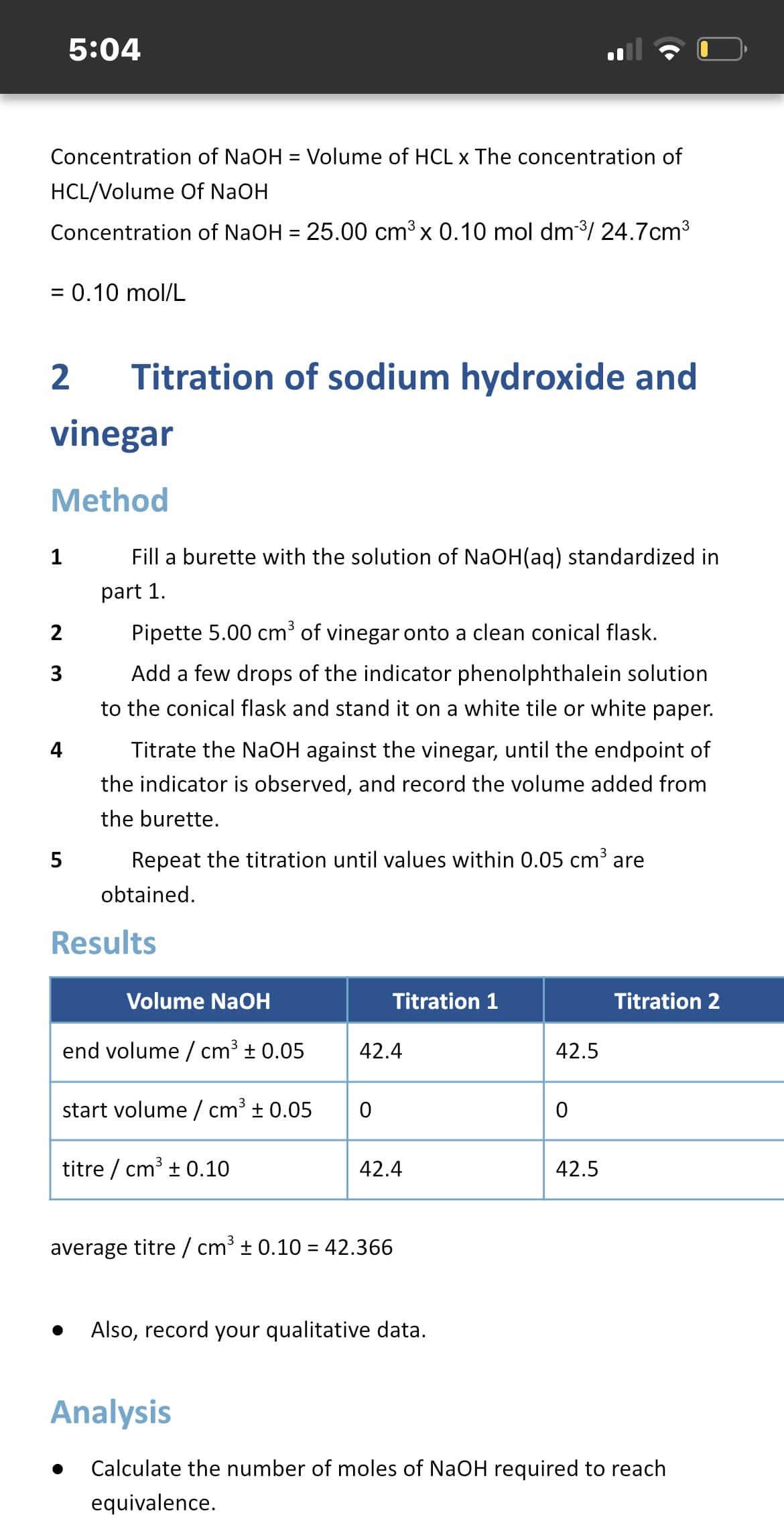 5:04
Concentration of NaOH = Volume of HCL x The concentration of
%3D
HCL/Volume Of NaOH
Concentration of NaOH = 25.00 cm³ x 0.10 mol dm/ 24.7cm3³
= 0.10 mol/L
%3D
2
Titration of sodium hydroxide and
vinegar
Method
1
Fill a burette with the solution of NaOH(aq) standardized in
part 1.
2
Pipette 5.00 cm³ of vinegar onto a clean conical flask.
3
Add a few drops of the indicator phenolphthalein solution
to the conical flask and stand it on a white tile or white paper.
4
Titrate the NaOH against the vinegar, until the endpoint of
the indicator is observed, and record the volume added from
the burette.
Repeat the titration until values within 0.05 cm³ are
obtained.
Results
Volume NaOH
Titration 1
Titration 2
end volume / cm³ ± 0.05
42.4
42.5
start volume / cm³ + 0.05
titre / cm³ + 0.10
42.4
42.5
average titre / cm³ ± 0.10 = 42.366
Also, record your qualitative data.
Analysis
Calculate the number of moles of NaOH required to reach
equivalence.
