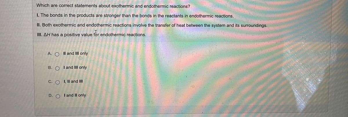 Which are correct statements about exothermic and endothermic reactions?
I. The bonds in the products are stronger than the bonds in the reactants in endothermic reactions.
II. Both exothermic and endothermic reactions involve the transfer of heat between the system and its surroundings.
III. AH has a positive value fer endothermic reactions.
A. O Il and III only
B. O Tand III only
C. O I, Il and III
D. O Tand Il only
