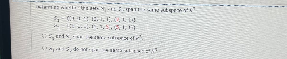 Determine whether the sets S, and S, span the same subspace of R°.
S- {(0, 0, 1), (0, 1, 1), (2, 1, 1))
S,- ((1,1, 1), (1, 1, 5), (5, 1, 1)}
O S, and S., span the same subspace of R.
O s, and S, do not span the same subspace of R.
