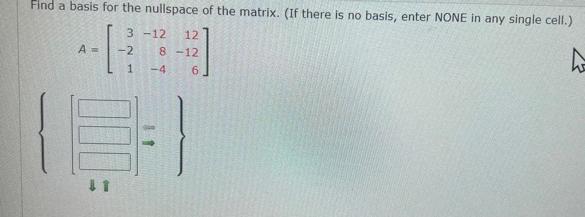 Find a basis for the nullspace of the matrix. (If there is no basis, enter NONE in any single cell.)
3 -12 12
A =
-2
8-12
| 1 -4
9.
