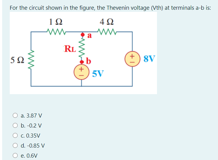 For the circuit shown in the figure, the Thevenin voltage (Vth) at terminals a-b is:
1Ω
4Ω
a
RL
b
+) 8V
5V
O a. 3.87 V
b. -0.2 V
O c. 0.35V
O d. -0.85 V
O e. 0.6V
