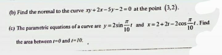(b) Find the normal to the curve xy+2x-5y-2=0 at the point (3,2).
(c) The parametric equations of a curve are y 2sint and x 2+21-2cost. Find
10
10
the area between 1-0 and 1-10.
