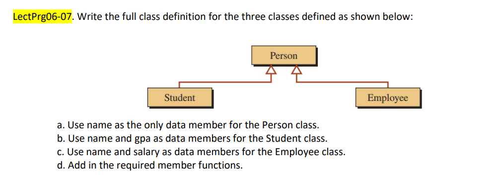 LectPrg06-07. Write the full class definition for the three classes defined as shown below:
Person
Student
Employee
a. Use name as the only data member for the Person class.
b. Use name and gpa as data members for the Student class.
c. Use name and salary as data members for the Employee class.
d. Add in the required member functions.