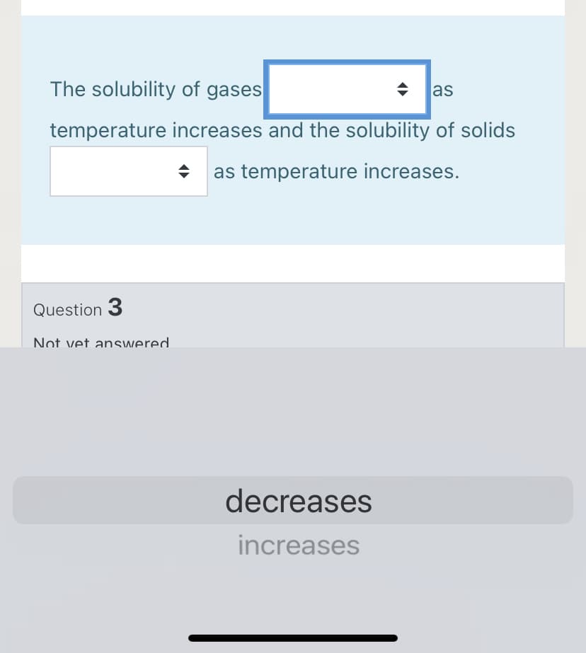 The solubility of gases
las
temperature increases and the solubility of solids
as temperature increases.
Question 3
Not vet answered
decreases
increases

