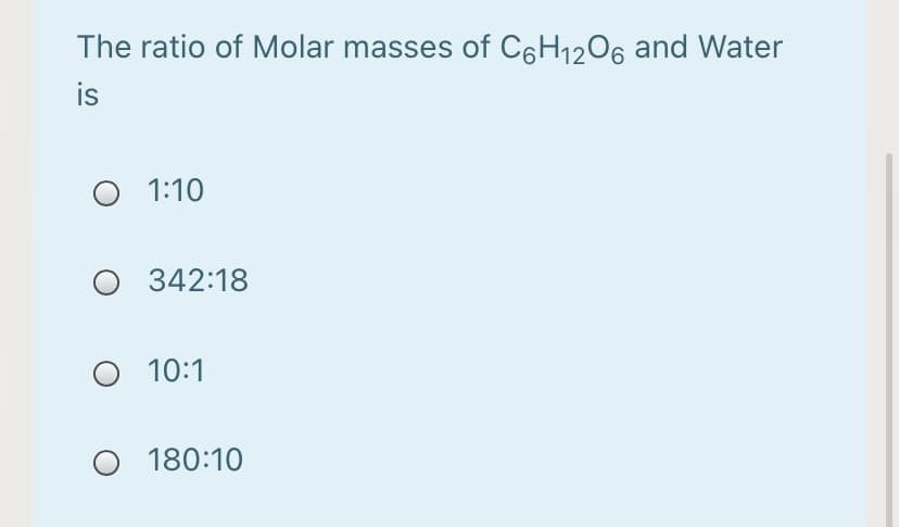 The ratio of Molar masses of C6H1206 and Water
is
O 1:10
O 342:18
O 10:1
180:10
