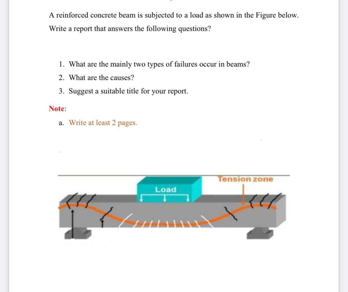 A reinforced concrete beam is subjected to a load as shown in the Figure below.
Write a report that answers the following questions?
1. What are the mainly two types of failures occur in beams?
2. What are the causes?
3. Suggest a suitable title for your report.
Note:
a. Write at least 2
pages.
Tension zone
Load
