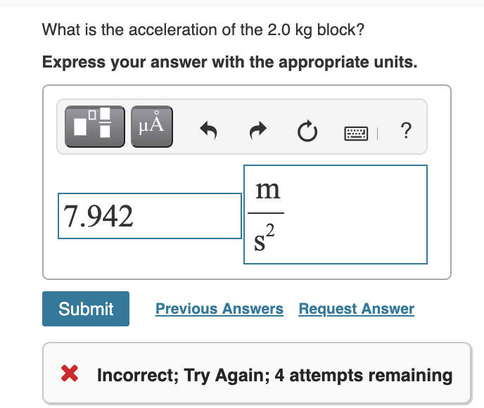 What is the acceleration of the 2.0 kg block?
Express your answer with the appropriate units.
HẢ
?
m
7.942
.2
Submit
Previous Answers Request Answer
Incorrect; Try Again; 4 attempts remaining
