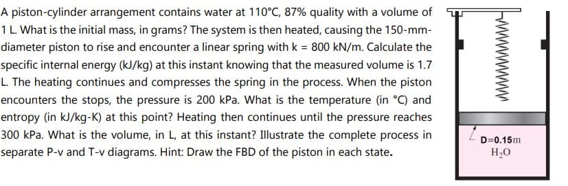 A piston-cylinder arrangement contains water at 110°C, 87% quality with a volume of
1 L. What is the initial mass, in grams? The system is then heated, causing the 150-mm-
diameter piston to rise and encounter a linear spring with k = 800 kN/m. Calculate the
specific internal energy (kJ/kg) at this instant knowing that the measured volume is 1.7
L. The heating continues and compresses the spring in the process. When the piston
encounters the stops, the pressure is 200 kPa. What is the temperature (in °C) and
entropy (in kJ/kg-K) at this point? Heating then continues until the pressure reaches
300 kPa. What is the volume, in L, at this instant? Illustrate the complete process in
separate P-v and T-v diagrams. Hint: Draw the FBD of the piston in each state.
wwwwwww
D=0.15m
H₂O