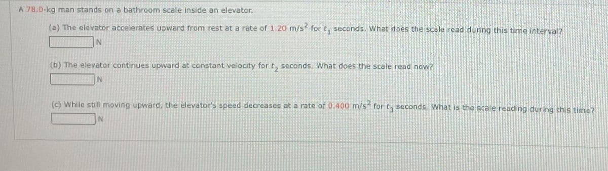 A 78.0-kg man stands on a bathroom scale Inside an elevator.
(a) The elevator accelerates upward from rest at a rate of 1.20 m/s² for t, seconds. What does the scale read during this time interval?
AUTEN
(b) The elevator continues upward at constant velocity for t₂ seconds. What does the scale read now?
N
(c) While still moving upward, the elevator's speed decreases at a rate of 0.400 m/s² for t seconds. What is the scale reading during this time?
N
