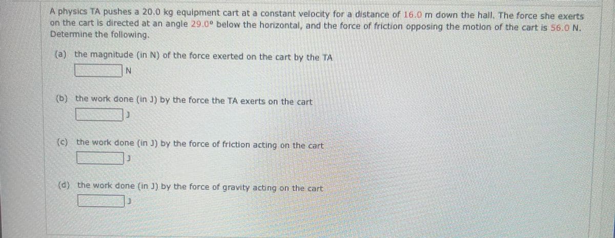 A physics TA pushes a 20.0 kg equipment cart at a constant velocity for a distance of 16.0 m down the hall. The force she exerts
on the cart is directed at an angle 29.0° below the horizontal, and the force of friction opposing the motion of the cart is 56.0 N.
Determine the following.
(a) the magnitude (in N) of the force exerted on the cart by the TA
(b) the work done (in J) by the force the TA exerts on the cart
(c) the work done (in J) by the force of friction acting on the cart
(d) the work done (in J) by the force of gravity acting on the cart