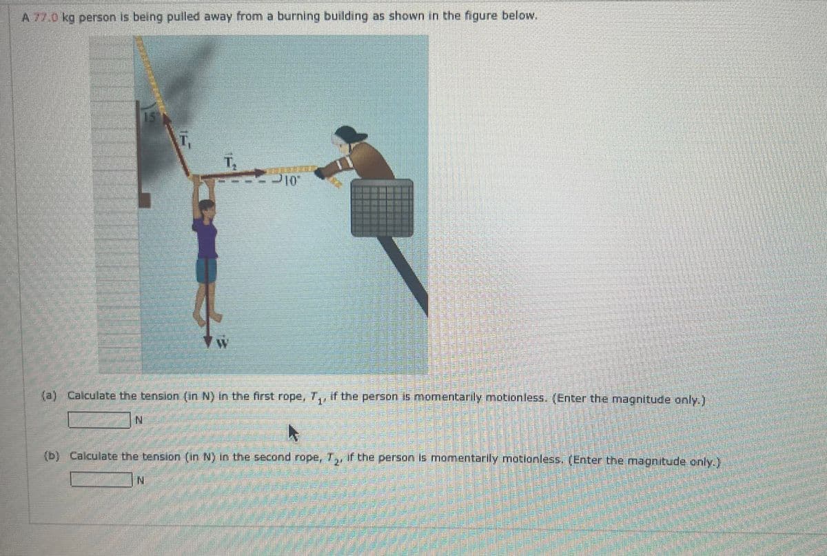 A 77.0 kg person is being pulled away from a burning building as shown in the figure below.
15
T.
(a) Calculate the tension (in N) in the first rope, T., if the person is momentarily motionless. (Enter the magnitude only.)
(b) Calculate the tension (in N) in the second rope, T₂, if the person is momentarily motionless. (Enter the magnitude only.)