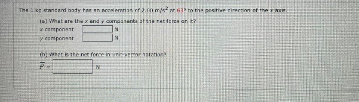 The 1 kg standard body has an acceleration of 2.00 m/s² at 63° to the positive direction of the x axis.
(e) What are the x and y components of the net force on it?
x component
N
y component
(b) What is the net force in unit-vector notation?
F