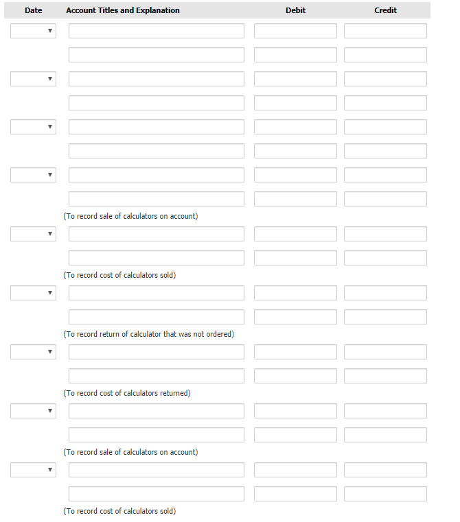 Date
Account Titles and Explanation
Debit
Credit
(To record sale of calculators on account)
(To record cost of calculators sold)
(To record return of calculator that was not ordered)
(To record cost of calculators returned)
(To record sale of calculators on account)
(To record cost of calculators sold)
