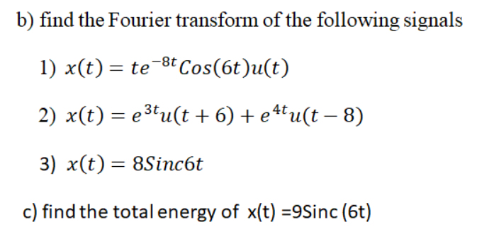 b) find the Fourier transform of the following signals
1) x(t) = te-8t Cos(6t)u(t)
2) x(t) = e3tu(t + 6) + e4tu(t – 8)
3) x(t) = 8Sinc6t
%3D
c) find the total energy of x(t) =9Sinc (6t)
