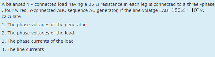 A balanced Y - connected load having a 25 2 resistance in each leg is connected to a three -phase
, four wires, Y-connected ABC sequence AC generator, if the line volatge EAB= 180Z-10° v,
calculate
1. The phase voltages of the generator
2. The phase voltages of the load
3. The phase currents of the load
4. The line currents
