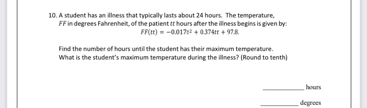 10. A student has an illness that typically lasts about 24 hours. The temperature,
FF in degrees Fahrenheit, of the patient tt hours after the illness begins is given by:
FF(tt) = -0.017² +0.374tt +97.8.
Find the number of hours until the student has their maximum temperature.
What is the student's maximum temperature during the illness? (Round to tenth)
hours
degrees
