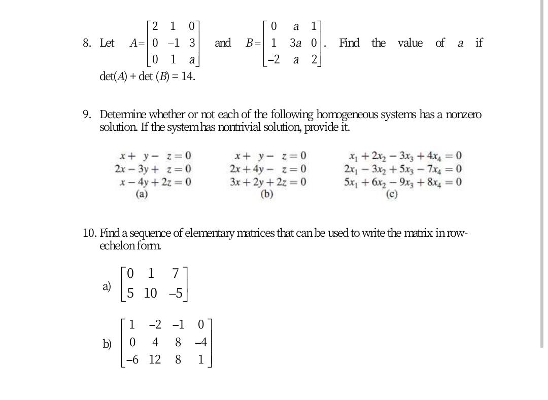 [2 1
a
1
8. Let
A= 0 -1 3
and
B= 1
За 0
Find the value of
a if
1
a
-2
det(A) + det (B) = 14.
9. Determine whether or ot each of the following homogeneous systems has a nonzero
solution. If the system has nontrivial solution, provide it.
x+ y- z=0
2x – 3y + z= 0
x- 4y+2z = 0
(a)
x+ y- z=D0
2x + 4y - z= 0
3x + 2y+ 2z = 0
(b)
X1 + 2x2 - 3x3+4x 0
2x - 3x2 +5xz - 7x4 0
5x, + 6x2 - 9x3 +8x 0
(c)
10. Find a sequence of elementary matrices that can be used to write the matrix in row-
echelon form
1
7
a)
5 10 -5
1
-2 -1
b)
4
-4
-6 12
1
