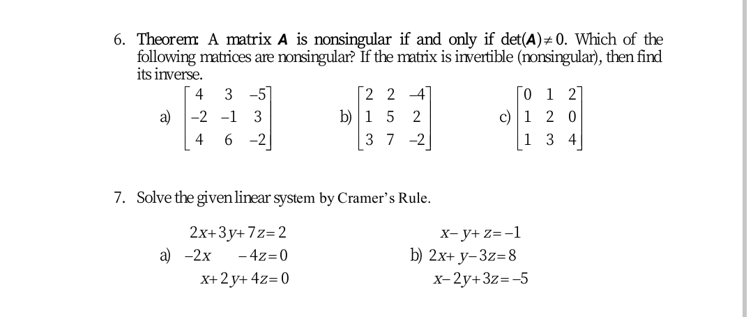 6. Theorem A matrix A is nonsingular if and only if det(A)# 0. Which of the
following matrices are nonsingular? If the matrix is ivertible (nonsingular), then find
its inverse.
2 2 4
b) |1 5 2
3 7 -2
4
3 -5]
0 1 27
a)
-2 -1
3
c) | 1 2 0
4
6 -2
1 3 4
7. Solve the given linear system by Cramer's Rule.
2x+3y+ 7z=2
а) -2х
х-у+ z3-1
b) 2х+ у-3z38
x-2y+3z=-5
- 4z=0
X+ 2 y+ 4z= 0
