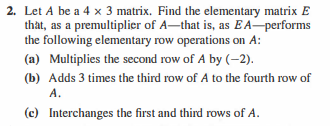 2. Let A be a 4 x 3 matrix. Find the elementary matrix E
that, as a premultiplier of A-that is, as E A-performs
the following elementary row operations on A:
(a) Multiplies the second row of A by (-2).
(b) Adds 3 times the third row of A to the fourth row of
A.
(c) Interchanges the first and third rows of A.
