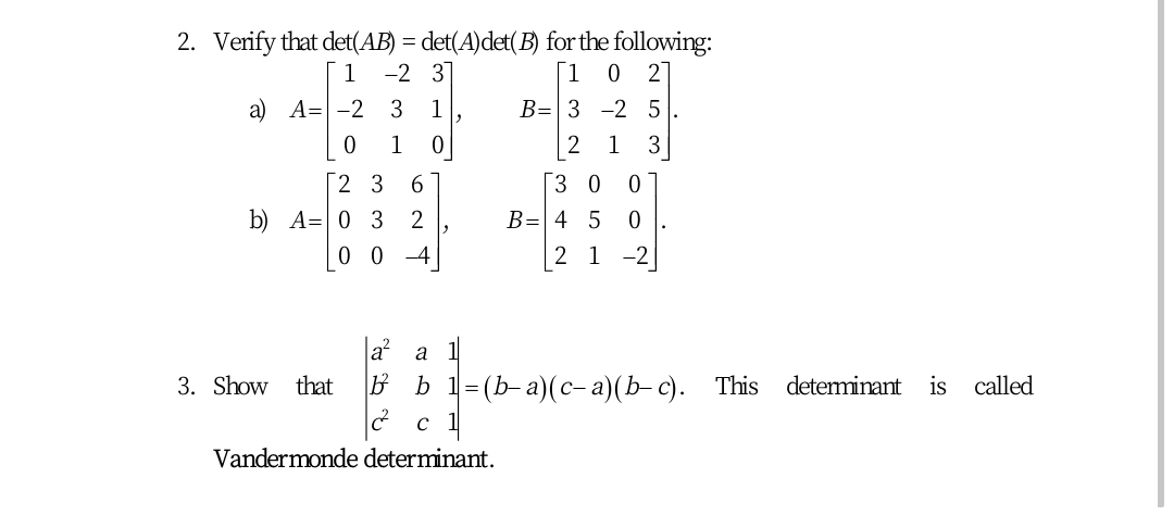 2. Verify that det(AB) = det(A)det(B) for the following:
-2 31
1
[1 0 2]
а) А-D —2 3
1
В- 3 -2 5
1
2
1
3
Г2 3
6.
[3 0 0
b) A= 0 3 2
B= 4 5
0 0 -4
2 1 -2
a
a
3. Show that
B b
- (b-а)(с-а)(b- с).
This determinant is called
Vandermonde determinant.
