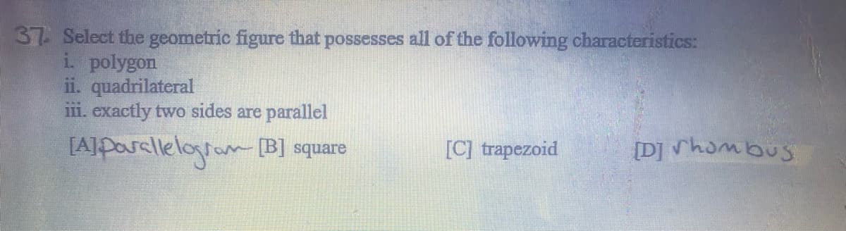 37 Select the geometric figure that possesses all of the following characteristics:
i. polygon
ii. quadrilateral
iii. exactly two sides are parallel
[Alparalleloran [B] square
[C] trapezoid
[D] hombus

