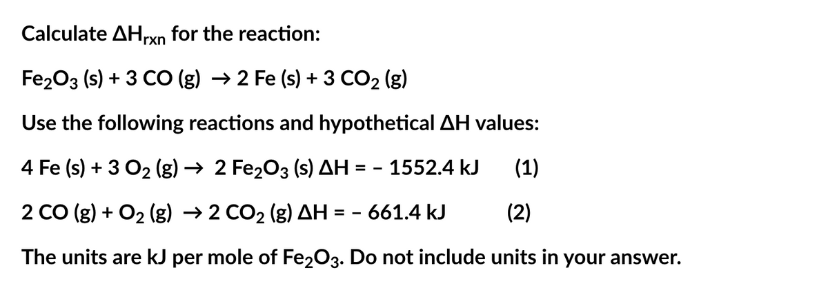 Calculate AHrxn for the reaction:
Fe2O3 (s) + 3 CO (g) → 2 Fe (s) + 3 CO₂ (g)
Use the following reactions and hypothetical AH values:
4 Fe (s) + 3 O2 (g) → 2 Fe₂O3 (s) AH = 1552.4 kJ
(1)
2 CO (g) + O₂(g) → 2 CO₂ (g) AH = -661.4 kJ
(2)
The units are kJ per mole of Fe2O3. Do not include units in your answer.