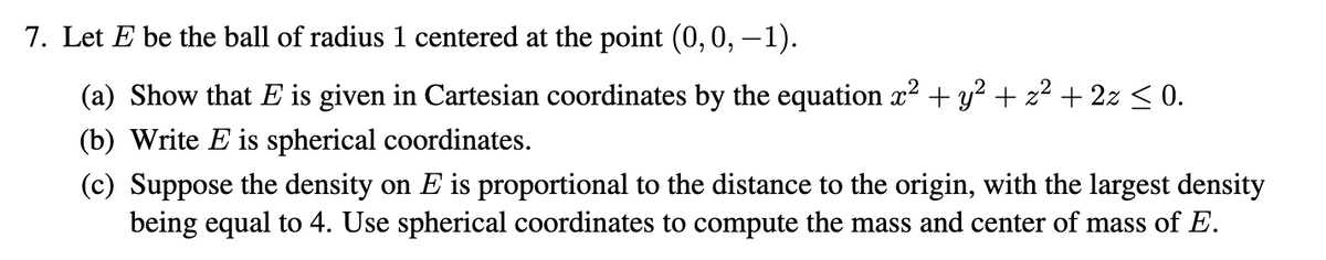 7. Let E be the ball of radius 1 centered at the point (0, 0, -1).
(a) Show that E is given in Cartesian coordinates by the equation x² + y² + z² + 2z ≤ 0.
(b) Write E is spherical coordinates.
(c) Suppose the density on E is proportional to the distance to the origin, with the largest density
being equal to 4. Use spherical coordinates to compute the mass and center of mass of E.