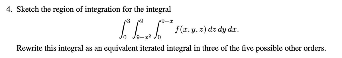 4. Sketch the region of integration for the integral
3
•9-x
f(x, y, z) dz dy dx.
-x²
Rewrite this integral as an equivalent iterated integral in three of the five possible other orders.