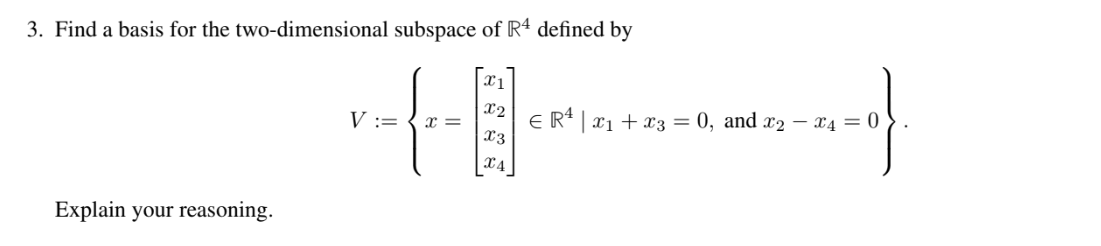 3. Find a basis for the two-dimensional subspace of R4 defined by
Explain your reasoning.
V := x =
x1
|X2| € R¹ | x₁ + x3 = 0, and x₂ - 4 = 0
4--0}
X3
X4