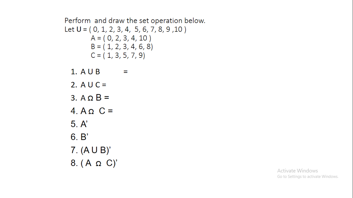 Perform and draw the set operation below.
Let U = ( 0, 1, 2, 3, 4, 5, 6, 7, 8, 9,10 )
A = ( 0, 2, 3, 4, 10)
B = ( 1, 2, 3, 4, 6, 8)
C = ( 1, 3, 5, 7, 9)
1. AUB
2. AUC =
3. ΑΩΒ -
4. AQ C =
5. A'
6. B'
7. (AU B)
8. (A n C)'
%3D
Activate Windows
Go to Settings to activate Windows.
