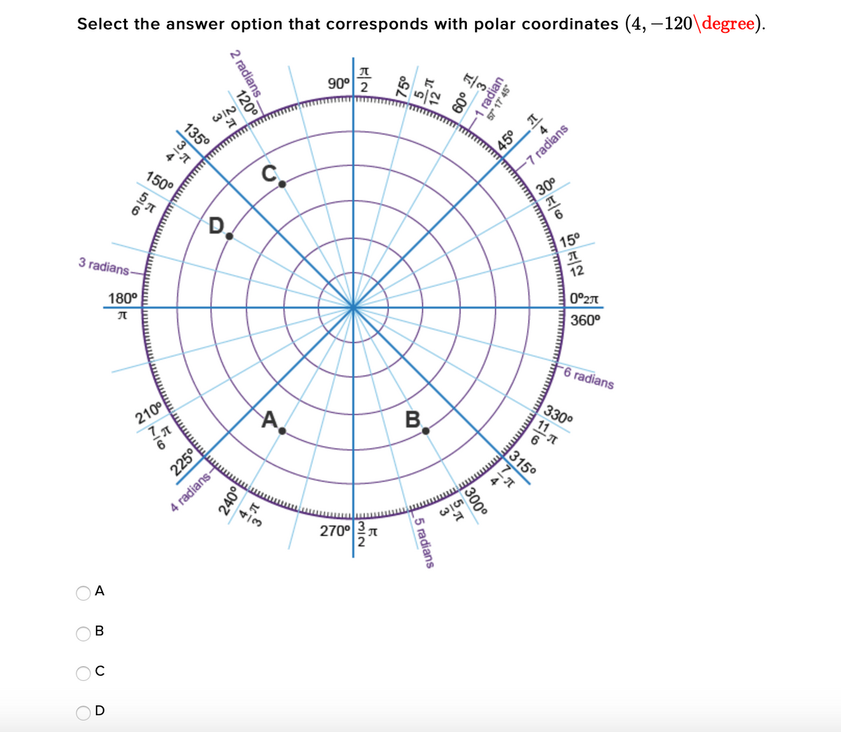 Select the answer option that corresponds with polar coordinates (4, –120\degree).
90°
WIN
45° T
4
7 radians
150°
C.
D
30°
3 radians-
180°
15°
12
0°27T
360°
210°
-6 radians
6
330°
11 元
315°
4 radians-
2700지
A
В
C
D
57* 17' 45°
2 radians
120
135°
B,
300°
_5 radians
225°
240이
