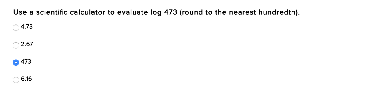 Use a scientific calculator to evaluate log 473 (round to the nearest hundredth).
4.73
2.67
473
6.16
