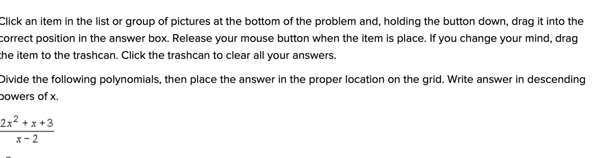 Click an item in the list or group of pictures at the bottom of the problem and, holding the button down, drag it into the
correct position in the answer box. Release your mouse button when the item is place. If you change your mind, drag
che item to the trashcan. Click the trashcan to clear all your answers.
Divide the following polynomials, then place the answer in the proper location on the grid. Write answer in descending
powers of x.
2x2 +x +3
x- 2
