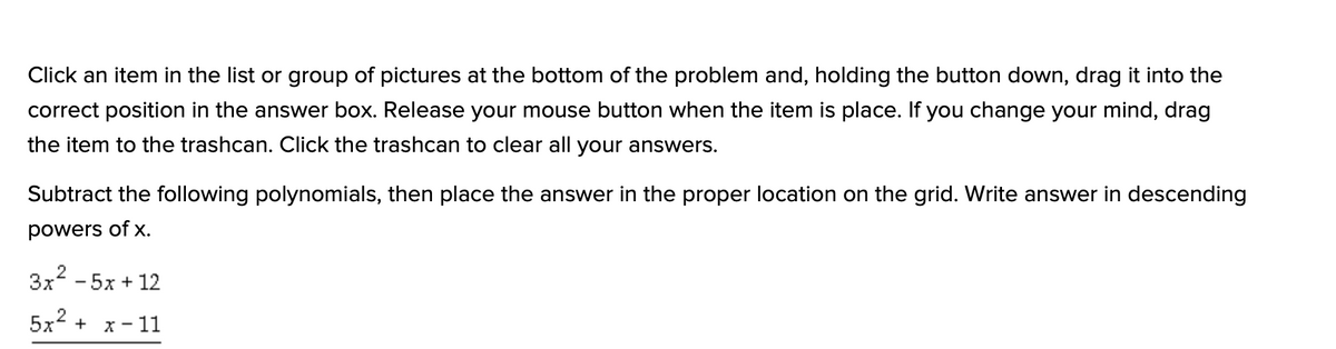 Click an item in the list or group of pictures at the bottom of the problem and, holding the button down, drag it into the
correct position in the answer box. Release your mouse button when the item is place. If you change your mind, drag
the item to the trashcan. Click the trashcan to clear all your answers.
Subtract the following polynomials, then place the answer in the proper location on the grid. Write answer in descending
powers of x.
3x2 - 5x + 12
5x2 + x- 11
