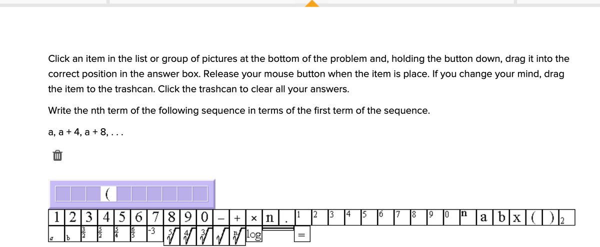 Click an item in the list or group of pictures at the bottom of the problem and, holding the button down, drag it into the
correct position in the answer box. Release your mouse button when the item is place. If you change your mind, drag
the item to the trashcan. Click the trashcan to clear all your answers.
Write the nth term of the following sequence in terms of the first term of the sequence.
а, а + 4, а + 8, ...
1|2345 6789 0
a b|x|(|)½
2.
14
In
+
x n
6
13
IS
2
-3
log
%3D
b
