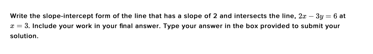 Write the slope-intercept form of the Iline that has a slope of 2 and intersects the line, 2x – 3y = 6 at
3. Include your work in your final answer. Type your answer in the box provided to submit your
solution.
