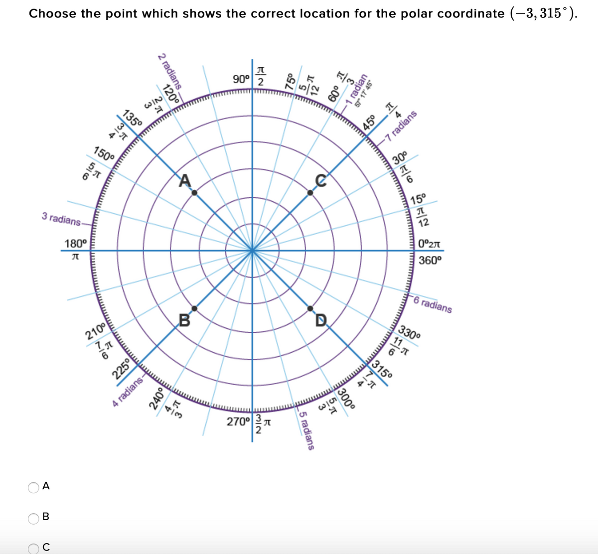 Choose the point which shows the correct location for the polar coordinate (-3, 315°).
90°
2
135°
WIN
45° T
-7 radians
150°
30°
3 radians-
15°
180°
12
0°27
360°
-6 radians
210°
315°
4 radians-
4/3
W/53
270° 3 7
В
radian
57" 17' 45°
2 radians.
o09
-1
120°
300
7/6
5 radians
225°
240°
