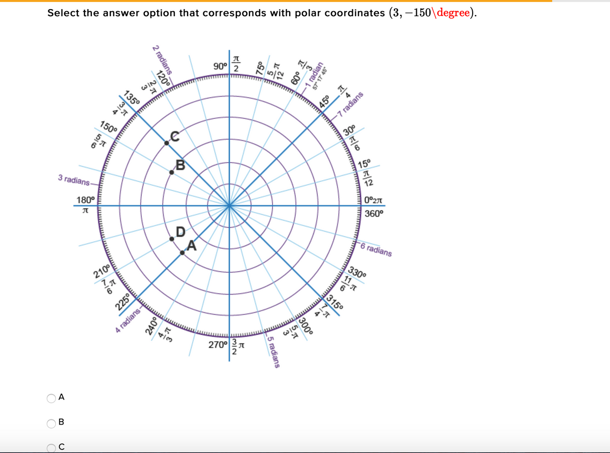 Select the answer option that corresponds with polar coordinates (3,-150\degree).
90°
2
60°
4
150°
45° I
-7 radians
30°
3 radians
15°
180°
12
| 0°2T
360°
D
-6 radians
330°
11
315°
4 radians-
4/3
2700지
A
В
2 radians.
1 radian
57" 17 45°
120°
75°
135°
300°
225이
5 radians
240°
