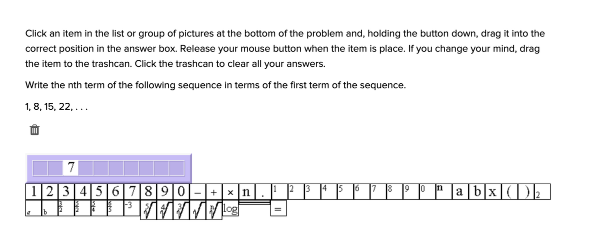 Click an item in the list or group of pictures at the bottom of the problem and, holding the button down, drag it into the
correct position in the answer box. Release your mouse button when the item is place. If you change your mind, drag
the item to the trashcan. Click the trashcan to clear all your answers.
Write the nth term of the following sequence in terms of the first term of the sequence.
1, 8, 15, 22, ...
123456|7890
a b|x()
18
16
|-3
15
log
