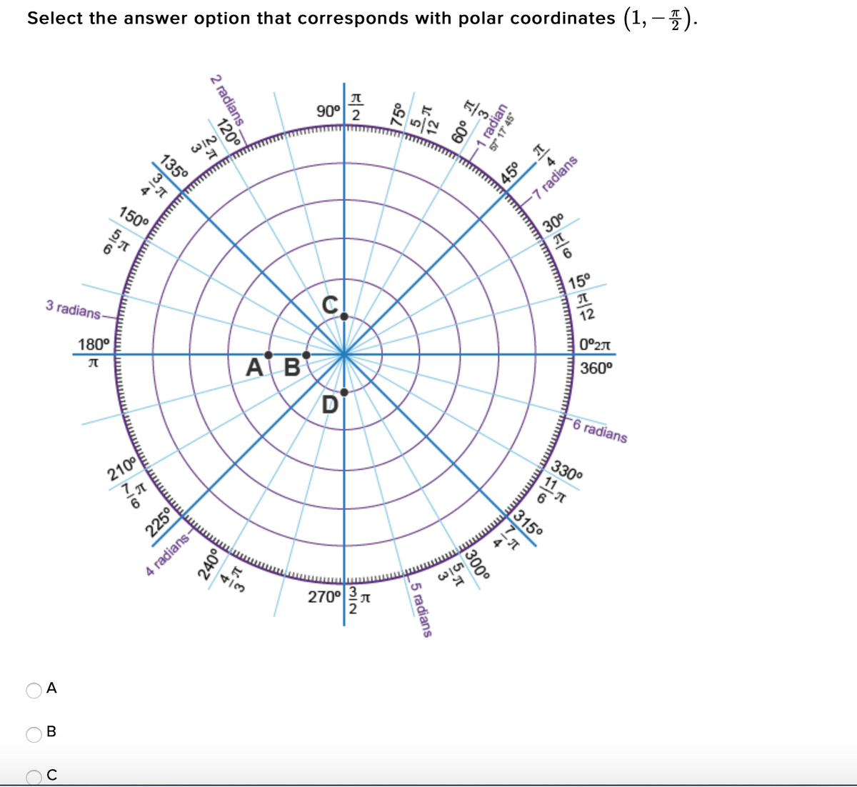 Select the answer option that corresponds with polar coordinates (1,-).
90° 2
WIN
135°
4
150°
7 radians
30°
3 radians
15°
180°
12
AB
| 0°27
360°
D
-6 radians
210°
330°
225°
315°
4
4 radians-
4/3
270°
A
В
57" 17' 45"
o09
radian
45°
2 radians.
120°
111
300°
_5 radians
7/6
