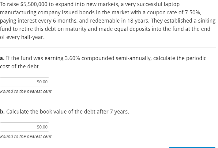 To raise $5,500,000 to expand into new markets, a very successful laptop
manufacturing company issued bonds in the market with a coupon rate of 7.50%,
paying interest every 6 months, and redeemable in 18 years. They established a sinking
fund to retire this debt on maturity and made equal deposits into the fund at the end
of every half-year.
a. If the fund was earning 3.60% compounded semi-annually, calculate the periodic
cost of the debt.
$0.00
Round to the nearest cent
b. Calculate the book value of the debt after 7 years.
$0.00
Round to the nearest cent

