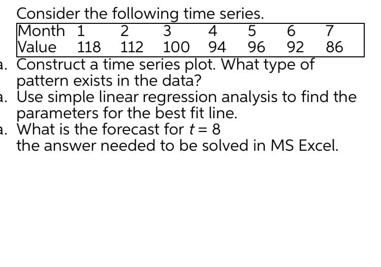 Consider the following time series.
2 3
112
Month 1
4
94
Value
118
100
96
92
86
a. Construct a time series plot. What type of
pattern exists in the data?
a. Use simple linear regression analysis to find the
parameters for the best fit line.
a. What is the forecast fort = 8
the answer needed to be solved in MS Excel.
%3D
